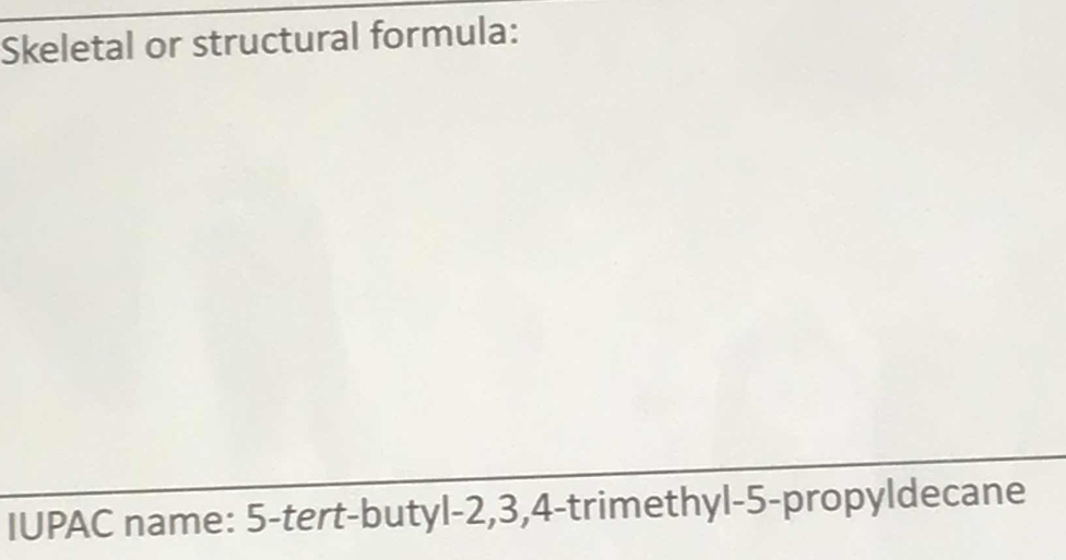 Skeletal or structural formula: 
IUPAC name: 5 -tert-butyl -2, 3, 4 -trimethyl -5 -propyldecane