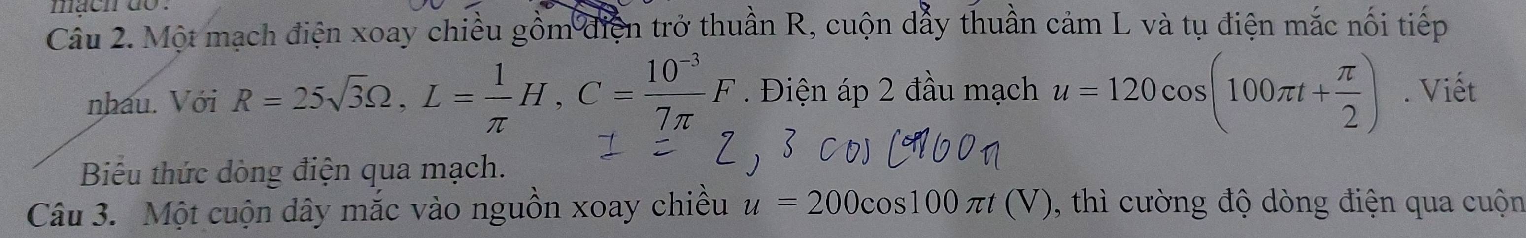 mach do . 
Cầu 2. Một mạch điện xoay chiều gồm điện trở thuần R, cuộn dẫy thuần cảm L và tụ điện mắc nối tiếp 
nhau. Với R=25sqrt(3)Omega , L= 1/π  H, C= (10^(-3))/7π  F. Điện áp 2 đầu mạch u=120cos (100π t+ π /2 ). Viết 
Biểu thức dòng điện qua mạch. 
Câu 3. Một cuộn dây mắc vào nguồn xoay chiều u=200cos 100π t(V) , thì cường độ dòng điện qua cuộn