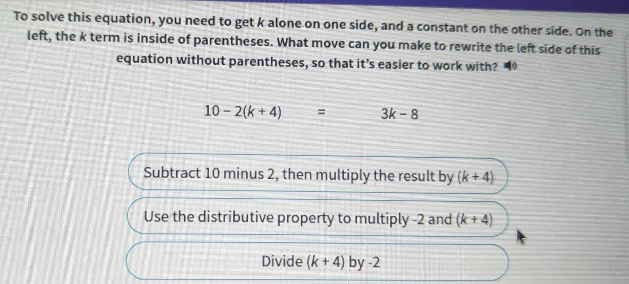 To solve this equation, you need to get k alone on one side, and a constant on the other side. On the 
left, the k term is inside of parentheses. What move can you make to rewrite the left side of this 
equation without parentheses, so that it’s easier to work with?
10-2(k+4)= 3k-8
Subtract 10 minus 2, then multiply the result by (k+4)
Use the distributive property to multiply -2 and (k+4)
Divide (k+4) by-2