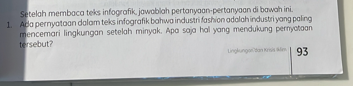 Setelah membaca teks infografik, jawablah pertanyaan-pertanyaan di bawah ini. 
1. Ada pernyataan dalam teks infografik bahwa industri fashion adalah industri yang paling 
mencemari lingkungan setelah minyak. Apa saja hal yang mendukung pernyataan 
tersebut? 
Lingkungan dan Krisis Iklim 93