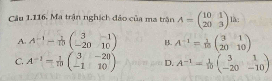 Ma trận nghịch đảo của ma trận A=beginpmatrix 10&1 20&3endpmatrix là:
A. A^(-1)= 1/10 beginpmatrix 3&-1 -20&10endpmatrix B. A^(-1)= 1/10 beginpmatrix 3&1 20&10endpmatrix
C. A^(-1)= 1/10 beginpmatrix 3&-20 -1&10endpmatrix D. A^(-1)= 1/10 beginpmatrix 3&1 -20&-10endpmatrix