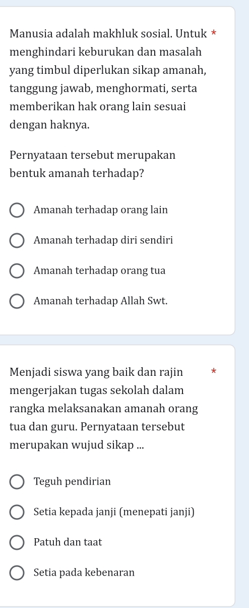 Manusia adalah makhluk sosial. Untuk *
menghindari keburukan dan masalah
yang timbul diperlukan sikap amanah,
tanggung jawab, menghormati, serta
memberikan hak orang lain sesuai
dengan haknya.
Pernyataan tersebut merupakan
bentuk amanah terhadap?
Amanah terhadap orang lain
Amanah terhadap diri sendiri
Amanah terhadap orang tua
Amanah terhadap Allah Swt.
Menjadi siswa yang baik dan rajin *
mengerjakan tugas sekolah dalam
rangka melaksanakan amanah orang
tua dan guru. Pernyataan tersebut
merupakan wujud sikap ...
Teguh pendirian
Setia kepada janji (menepati janji)
Patuh dan taat
Setia pada kebenaran