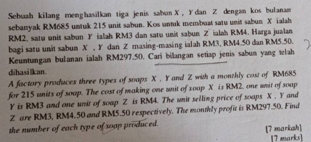 Sebuah kilang menghasilkan tiga jenis sabun X, Ydan Z dengan kos bulanam 
sebanyak RM685 untuk 215 unit sabun. Kos untuk membuat satu unit sabun X ialah
RM2, satu unit sabun Y ialah RM3 dan satu unit sabun Z ialah RM4. Harga jualan 
bagi satu unit sabun X , Y dan Z masing-masing ialah RM3, RM4.50 dan RM5.50. 
Keuntungan bulanan ialah RM297.50. Cari bilangan setiap jenis sabun yang telah 
dihasi lkan. 
A factory produces three types of soaps X , Y and Z with a monthly cost of RM685
for 215 units of soap. The cost of making one unit of soap X is RM2, one unit of soap
Y is RM3 and one unit of soap Z is RM4. The unit selling price of soaps X , Y and
Z are RM3, RM4.50 and RM5.50 respectively. The monthly profit is RM297.50. Find 
the number of each type of soap produced. 
[7 markah] 
[7 marks]