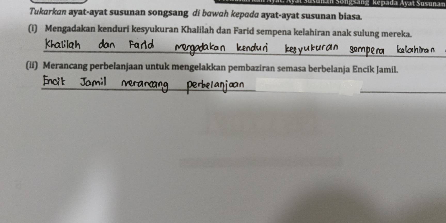 Sunan Songsang Kepada Ayat Susunan 
Tukarkan ayat-ayat susunan songsang di bawah kepada ayat-ayat susunan biasa. 
(i) Mengadakan kenduri kesyukuran Khalilah dan Farid sempena kelahiran anak sulung mereka. 
_ 
_ 
_ 
(ii) Merancang perbelanjaan untuk mengelakkan pembaziran semasa berbelanja Encik Jamil. 
_ 
_ 
_