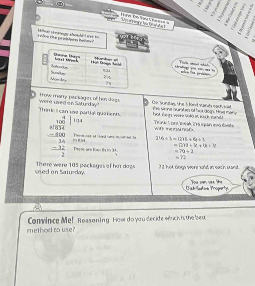 How Do You Choose a 
Strategy to Divide? 
JST 
What strategy should I use to HOT DOGS 
solve the problems below?
3
strategy you can uas t 
Think about which 
solve the problem. 
How many packages of hot dogs On Sunday, the 3 food stands each sold 
were used on Saturday? the same number of hot dogs. How many 
Think: I can use partial quotients. hot dogs were sold at each stand?

10
Think: I can break 216 apart and divide 
with mental math.
beginarrayr 4.108 80encloselongdiv 0.34 -1000 hline 34 -32 hline 2endarray in 834. 
There are at least one hundred 8s 216/ 3=(210+6)/ 3
=(210/ 3)+(6/ 3)
There are four 8s in 34.
=70+2
=72
There were 105 packages of hot dogs 72 hot dogs were sold at each stand. 
used on Saturday. 
You can use the 
Distributive Property. 
Convince Me! Reasoning How do you decide which is the best 
method to use?