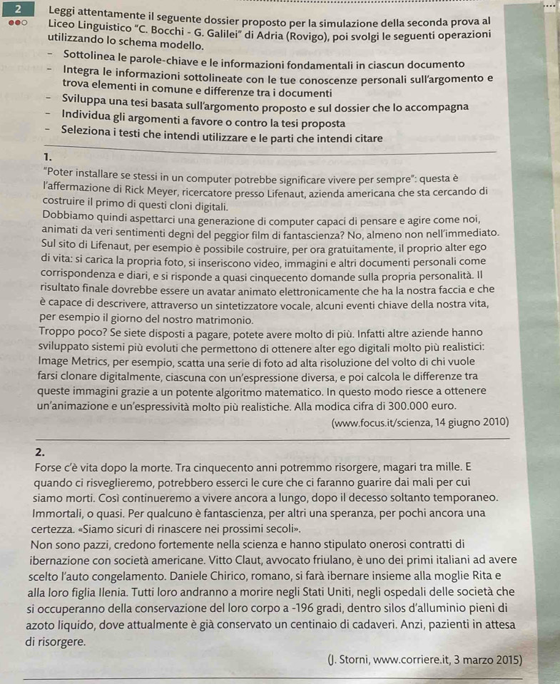 Leggi attentamente il seguente dossier proposto per la simulazione della seconda prova al
Liceo Linguistico "C. Bocchi - G. Galilei” di Adria (Rovigo), poi svolgi le seguenti operazioni
utilizzando lo schema modello.
Sottolinea le parole-chiave e le informazioni fondamentali in ciascun documento
Integra le informazioni sottolineate con le tue conoscenze personali sull’argomento e
trova elementi in comune e differenze tra i documenti
Sviluppa una tesi basata sull'argomento proposto e sul dossier che lo accompagna
Individua gli argomenti a favore o contro la tesi proposta
Seleziona i testi che intendi utilizzare e le parti che intendi citare
1.
“Poter installare se stessi in un computer potrebbe significare vivere per sempre”: questa è
l'affermazione di Rick Meyer, ricercatore presso Lifenaut, azienda americana che sta cercando di
costruire il primo di questi cloni digitali.
Dobbiamo quindi aspettarci una generazione di computer capaci di pensare e agire come noi,
animati da veri sentimenti degni del peggior film di fantascienza? No, almeno non nell’immediato.
Sul sito di Lifenaut, per esempio è possibile costruire, per ora gratuitamente, il proprio alter ego
di vita: si carica la propria foto, si inseriscono video, immagini e altri documenti personali come
corrispondenza e diari, e si risponde a quasi cinquecento domande sulla propria personalità. Il
risultato finale dovrebbe essere un avatar animato elettronicamente che ha la nostra faccia e che
è capace di descrivere, attraverso un sintetizzatore vocale, alcuni eventi chiave della nostra vita,
per esempio il giorno del nostro matrimonio.
Troppo poco? Se siete disposti a pagare, potete avere molto di più. Infatti altre aziende hanno
sviluppato sistemi più evoluti che permettono di ottenere alter ego digitali molto più realistici:
Image Metrics, per esempio, scatta una serie di foto ad alta risoluzione del volto di chi vuole
farsi clonare digitalmente, ciascuna con un’espressione diversa, e poi calcola le differenze tra
queste immagini grazie a un potente algoritmo matematico. In questo modo riesce a ottenere
un’animazione e un’espressività molto più realistiche. Alla modica cifra di 300.000 euro.
(www.focus.it/scienza, 14 giugno 2010)
2.
Forse c'è vita dopo la morte. Tra cinquecento anni potremmo risorgere, magari tra mille. E
quando ci risveglieremo, potrebbero esserci le cure che ci faranno guarire dai mali per cui
siamo morti. Così continueremo a vivere ancora a lungo, dopo il decesso soltanto temporaneo.
Immortali, o quasi. Per qualcuno è fantascienza, per altri una speranza, per pochi ancora una
certezza. «Siamo sicuri di rinascere nei prossimi secoli».
Non sono pazzi, credono fortemente nella scienza e hanno stipulato onerosi contratti di
ibernazione con società americane. Vitto Claut, avvocato friulano, è uno dei primi italiani ad avere
scelto l’auto congelamento. Daniele Chirico, romano, si farà ibernare insieme alla moglie Rita e
alla loro figlia Ilenia. Tutti loro andranno a morire negli Stati Uniti, negli ospedali delle società che
si occuperanno della conservazione del loro corpo a -196 gradi, dentro silos d’alluminio pieni di
azoto liquido, dove attualmente è già conservato un centinaio di cadaveri. Anzi, pazienti in attesa
di risorgere.
(J. Storni, www.corriere.it, 3 marzo 2015)