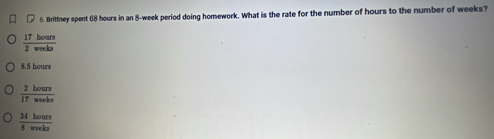 Brittney spent 68 hours in an 8-week period doing homework. What is the rate for the number of hours to the number of weeks?
 17hours/2weeks 
8.5 hours
 2hours/17weelos 
 34hours/8weeks 