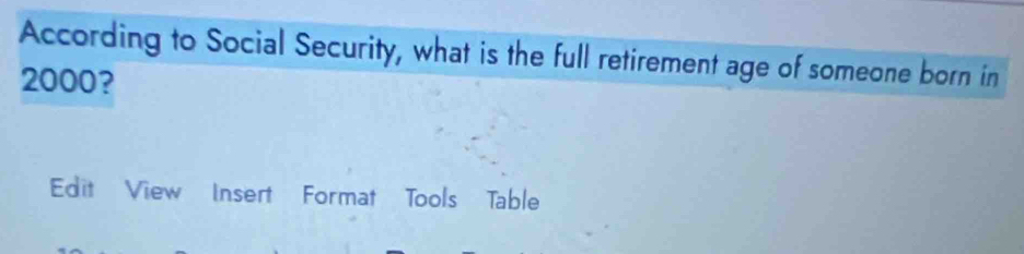 According to Social Security, what is the full retirement age of someone born in
2000? 
Edit View Insert Format Tools Table