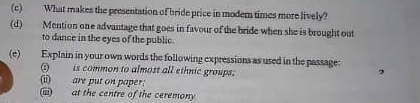 What makes the presentation of bride price in modern times more lively? 
(d) Mention one advantage that goes in favour of the bride when she is brought out 
to dance in the eyes of the public. 
(e) Explain in your own words the following expressions as used in the passage: 
(i) is common to almost all ethnic groups; 
(ii) are put on paper: 
(iii) at the centre of the ceremony