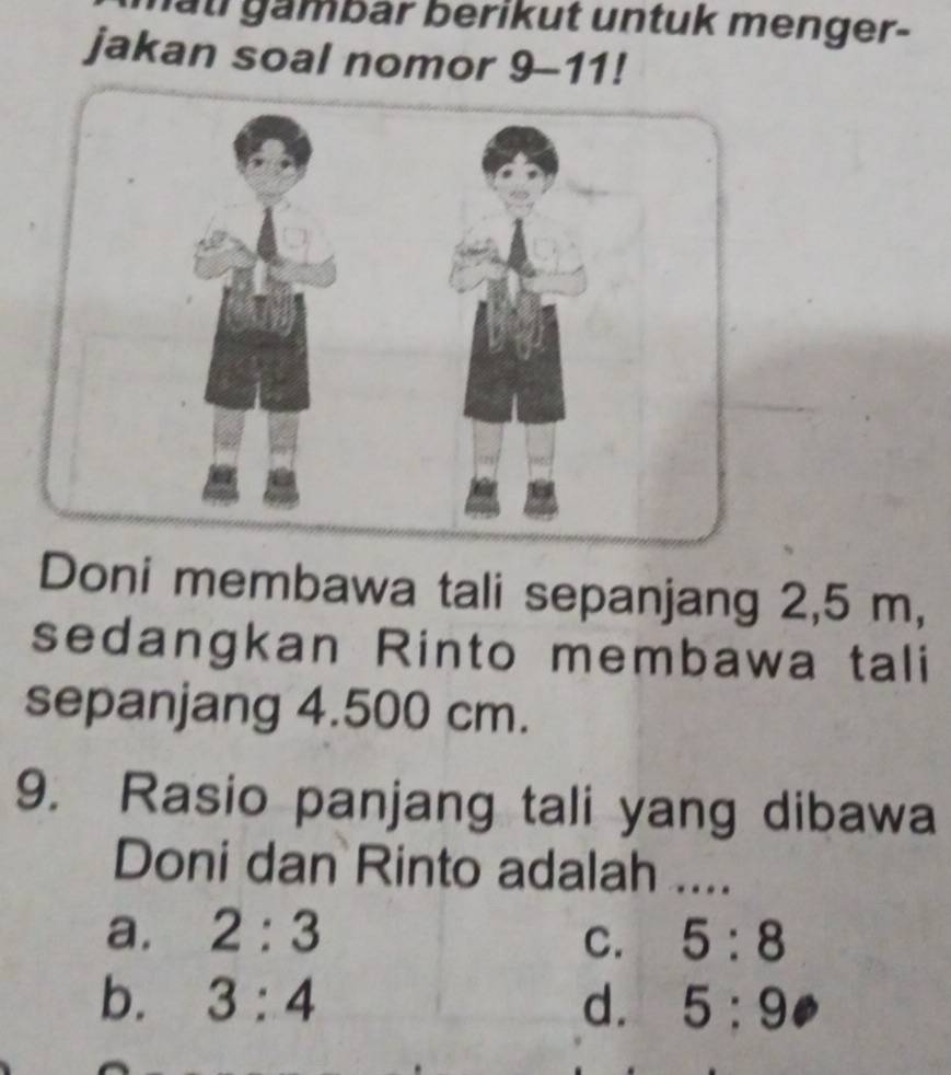 ltl gämbär berikut untuk menger-
jakan soal nomor 9-11!
Doni membawa tali sepanjang 2,5 m,
sedangkan Rinto membawa tali
sepanjang 4.500 cm.
9. Rasio panjang tali yang dibawa
Doni dan Rinto adalah ....
a. 2:3 C. 5:8
b. 3:4 d. 5:9