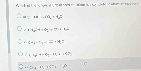 Which of the following unbalanced equations is a complete combustion reaction?
a) CH_3OHto CO_2+H_2O
b) CH_3OH+O_2to CO+H_2O
c) CH_4+O_2to CO+H_2O
d) CH_3OH+O_2+H_2Oto CO_2
e) CH_4+O_2to CO_2+H_2O