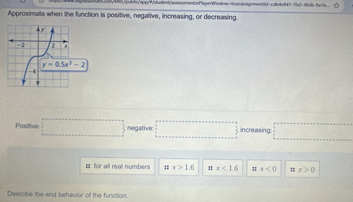 mpww.83math.com/MRL/public/app/#/student/assessment:isPlayerWindow=true:assignmentId=cdb4e841-7fa3-48db-8a1b..
Approximate when the function is positive, negative, increasing, or decreasing.
Positive: □ negative: □° increasing: □°
for all real numbers x>1.6 :: x<1.6 :: x<0</tex> :: x>0
Describe the end behavior of the function.