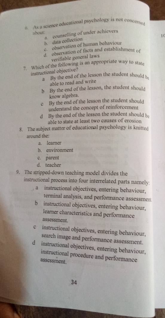 As a science educational psychology is not concerned
about:
a. counselling of under achievers
1 C
b. data collection
c. observation of human behaviour
d. observation of facts and establishment of
verifiable general laws
7. Which of the following is an appropriate way to state
instructional objective?
a By the end of the lesson the student should be
able to read and write
b By the end of the lesson, the student should
know algebra.
c By the end of the lesson the student should
understand the concept of reinforcement
d By the end of the lesson the student should be
able to state at least two causes of erosion
8. The subject matter of educational psychology is knitted
around the:
a. learner
b. environment
c. parent
d. teacher
9. The stripped-down teaching model divides the
instructional process into four interrelated parts namely:
a instructional objectives, entering behaviour,
terminal analysis, and performance assessment
b instructional objectives, entering behaviour,
learner characteristics and performance
assessment.
c instructional objectives, entering behaviour,
search image and performance assessment.
d instructional objectives, entering behaviour,
instructional procedure and performance
assessment.
34