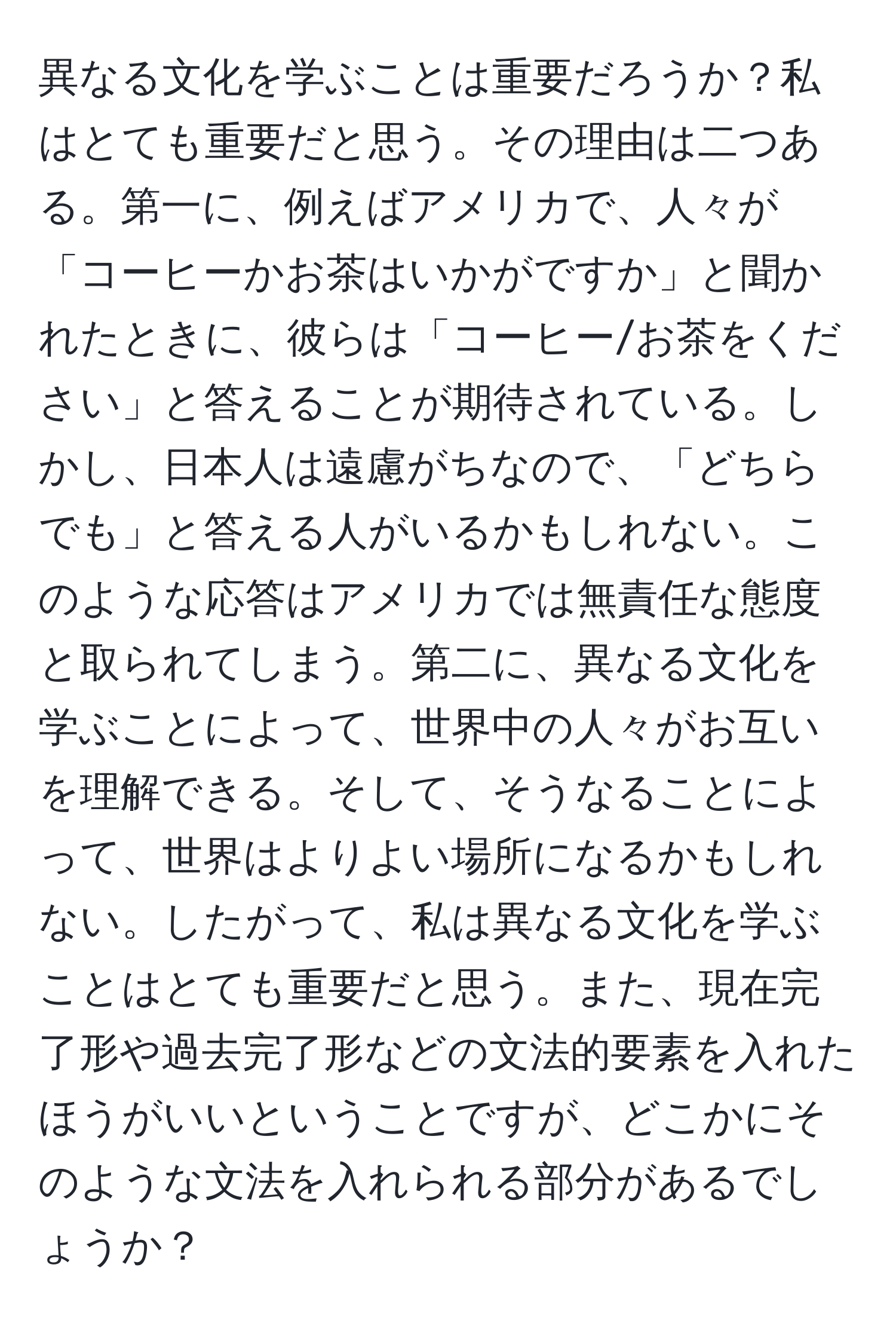 異なる文化を学ぶことは重要だろうか？私はとても重要だと思う。その理由は二つある。第一に、例えばアメリカで、人々が「コーヒーかお茶はいかがですか」と聞かれたときに、彼らは「コーヒー/お茶をください」と答えることが期待されている。しかし、日本人は遠慮がちなので、「どちらでも」と答える人がいるかもしれない。このような応答はアメリカでは無責任な態度と取られてしまう。第二に、異なる文化を学ぶことによって、世界中の人々がお互いを理解できる。そして、そうなることによって、世界はよりよい場所になるかもしれない。したがって、私は異なる文化を学ぶことはとても重要だと思う。また、現在完了形や過去完了形などの文法的要素を入れたほうがいいということですが、どこかにそのような文法を入れられる部分があるでしょうか？