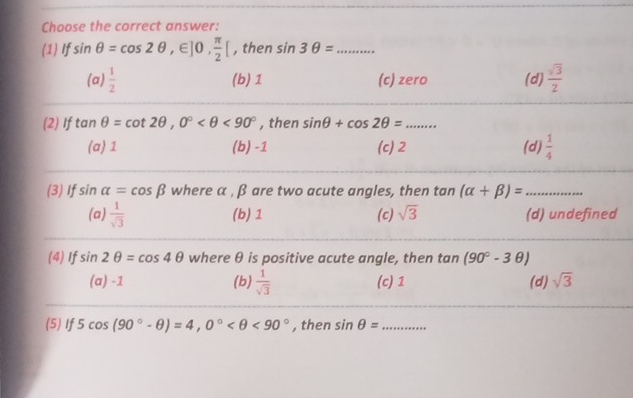 Choose the correct answer:
(1) If sin θ =cos 2θ ,∈ ]0,  π /2 [ , then sin 3θ = _
(a)  1/2  (b) 1 (c) zero (d)  sqrt(3)/2 
(2) If tan θ =cot 2θ , 0° <90° , then sin θ +cos 2θ = _
(a) 1 (b) -1 (c) 2 (d)  1/4 
(3) If sin alpha =cos beta where α , β are two acute angles, then tan (alpha +beta )= ·s ·s ·s _
(a)  1/sqrt(3)  (b) 1 (c) sqrt(3) (d) undefined
(4) If sin 2θ =cos 4θ where θ is positive acute angle, then t an(90°-3θ )
(a) -1 (b)  1/sqrt(3)  (c) 1 (d) sqrt(3)
(5) If 5cos (90°-θ )=4, 0° <90° , then sin θ = _