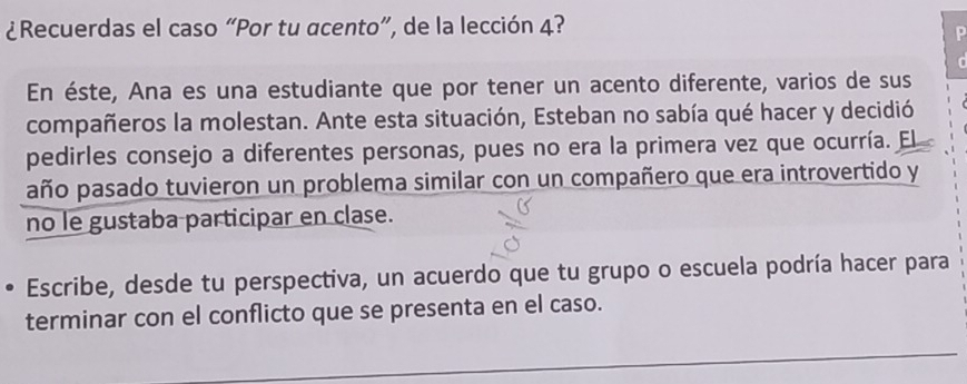 ¿Recuerdas el caso “Por tu acento”, de la lección 4? 
P 
En éste, Ana es una estudiante que por tener un acento diferente, varios de sus 
compañeros la molestan. Ante esta situación, Esteban no sabía qué hacer y decidió 
pedirles consejo a diferentes personas, pues no era la primera vez que ocurría. El 
año pasado tuvieron un problema similar con un compañero que era introvertido y 
no le gustaba participar en clase. 
Escribe, desde tu perspectiva, un acuerdo que tu grupo o escuela podría hacer para 
terminar con el conflicto que se presenta en el caso.