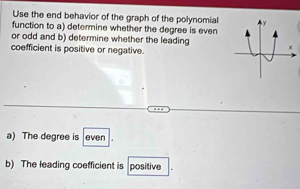 Use the end behavior of the graph of the polynomial 
function to a) determine whether the degree is even 
or odd and b) determine whether the leading 
coefficient is positive or negative. 
a) The degree is even 
b) The leading coefficient is |positive