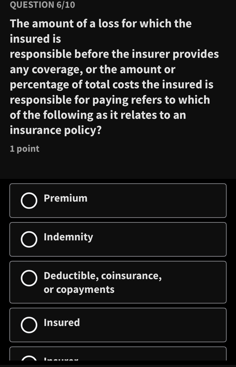 QUESTION 6/10
The amount of a loss for which the
insured is
responsible before the insurer provides
any coverage, or the amount or
percentage of total costs the insured is
responsible for paying refers to which
of the following as it relates to an
insurance policy?
1 point
Premium
Indemnity
Deductible, coinsurance,
or copayments
Insured