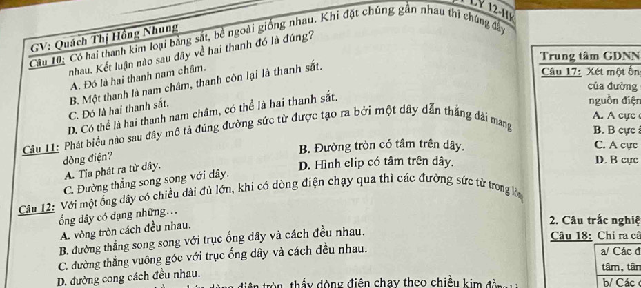 GV: Quách Thị Hồng Nhung
Câu 10: Có hai thanh kim loại bằng sắt, bê ngoài giống nhau. Khi đặt chúng gân nhau thi chúng đây
nhau. Kết luận nào sau đây về hai thanh đó là đúng?
Trung tâm GDNN
A. Đó là hai thanh nam châm.
B. Một thanh là nam châm, thanh còn lại là thanh sắt.
Câu 17: Xét một ốn
của đường
C. Đó là hai thanh sắt.
D. Có thể là hai thanh nam châm, có thể là hai thanh sắt.
nguồn điện
A. A cực 
Câu 11: Phát biểu nào sau đây mô tả đúng đường sức từ được tạo ra bởi một dây dẫn thẳng dài mang
B. B cực
B. Đường tròn có tâm trên dây. C. A cực
dòng điện?
A. Tia phát ra từ dây.
D. Hình elip có tâm trên dây. D. B cực
C. Đường thẳng song song với dây.
Câu 12: Với một ống dây có chiều dài đủ lớn, khi có dòng điện chạy qua thì các đường sức từ trong lòn
ổng dây có dạng những...
A. vòng tròn cách đều nhau.
2. Câu trắc nghiệ
B. đường thẳng song song với trục ống dây và cách đều nhau.
Câu 18: Chỉ ra cã
C. đường thẳng vuông góc với trục ống dây và cách đều nhau.
a/ Các đ
D. đường cong cách đều nhau.
tâm, tân
tiên tròn, thấy dòng điện chay theo chiều kim đ àn b/ Các