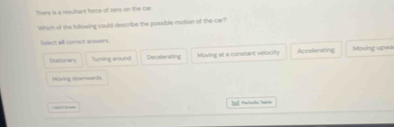 There is a resultant force of zero on the car.
Which of the following could describe the possible motion of the car?
Select all correct answers
Stationary Turning around Decelerating Moving at a constant velocity Accelerating Moving upwa
Moving downwards
Períodio Table