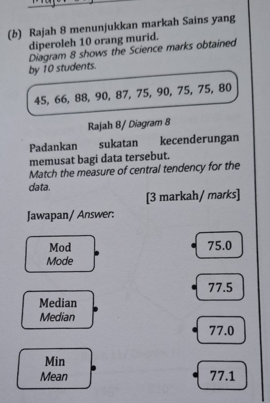 Rajah 8 menunjukkan markah Sains yang
diperoleh 10 orang murid.
Diagram 8 shows the Science marks obtained
by 10 students.
45, 66, 88, 90, 87, 75, 90, 75, 75, 80
Rajah 8/ Diagram 8
Padankan sukatan kecenderungan
memusat bagi data tersebut.
Match the measure of central tendency for the
data.
[3 markah/ marks]
Jawapan/ Answer:
Mod 75.0
Mode
77.5
Median
Median
77.0
Min
Mean 77.1