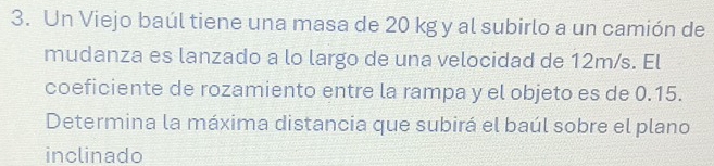 Un Viejo baúl tiene una masa de 20 kg y al subirlo a un camión de 
mudanza es lanzado a lo largo de una velocidad de 12m/s. El 
coeficiente de rozamiento entre la rampa y el objeto es de 0.15. 
Determina la máxima distancia que subirá el baúl sobre el plano 
inclinado