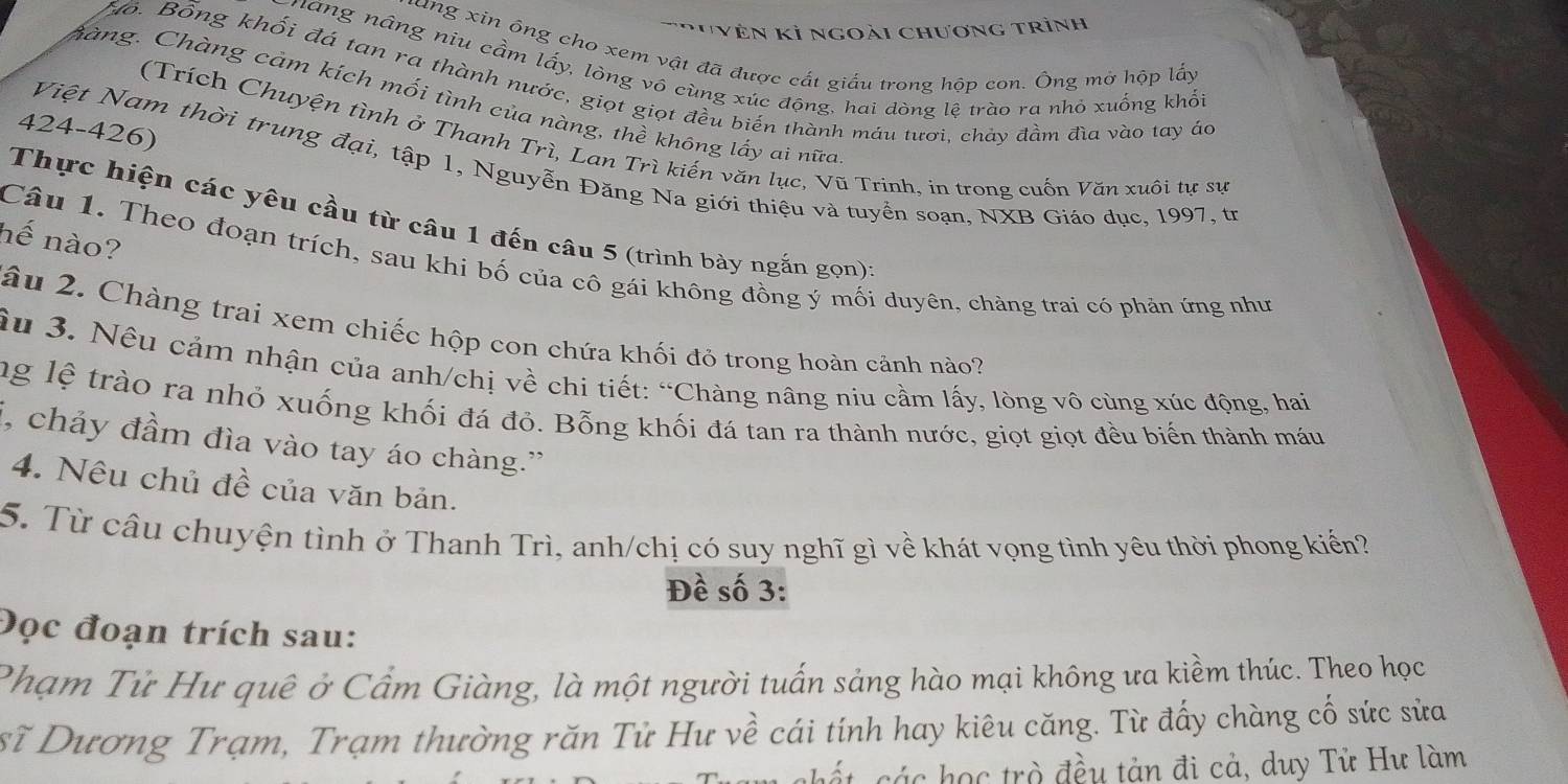 '''Vên kỉ ngoài chương trình
lang xin ổng cho xem vật đã được cất giấu trong hộp con. Ông mở hộp lấy
náng nâng niu cầm lấy, lòng vô cùng xúc động, hai dòng lệ trào ra nhỏ xuống khối
Bồ. Bổng khối đá tan ra thành nước, giọt giọt đều biến thành máu tươi, chảy đầm đìa vào tay ác
Chàng. Chàng cảm kích mối tình của nàng, thề không lấy ai nữa
424-426)
(Trích Chuyện tình ở Thanh Trì, Lan Trì kiến văn lục, Vũ Trinh, in trong cuốn Văn xuôi tự sự
Việt Nam thời trung đại, tập 1, Nguyễn Đăng Na giới thiệu và tuyển soạn, NXB Giáo dục, 1997, tr
Thực hiện các yêu cầu từ câu 1 đến câu 5 (trình bày ngắn gọn)
hế nào?
Câu 1. Theo đoạn trích, sau khi bố của cô gái không đồng ý mối duyên, chàng trai có phản ứng như
âu 2. Chàng trai xem chiếc hộp con chứa khối đỏ trong hoàn cảnh nào?
âu 3. Nêu cảm nhận của anh/chị về chi tiết: “Chàng nâng niu cầm lấy, lòng vô cùng xúc động, hai
ng lệ trào ra nhỏ xuống khối đá đỏ. Bỗng khối đá tan ra thành nước, giọt giọt đều biến thành máu
i, chảy đầm đìa vào tay áo chàng.”
4. Nêu chủ đề của văn bản.
5. Từ câu chuyện tình ở Thanh Trì, anh/chị có suy nghĩ gì về khát vọng tình yêu thời phong kiến?
Đề số 3:
Đọc đoạn trích sau:
Phạm Tử Hư quê ở Cẩm Giàng, là một người tuấn sảng hào mại không ưa kiềm thúc. Theo học
sĩ Dương Trạm, Trạm thường răn Tử Hư về cái tính hay kiêu căng. Từ đấy chàng cố sức sửa
chất các học trò đều tản đi cả, duy Tử Hư làm