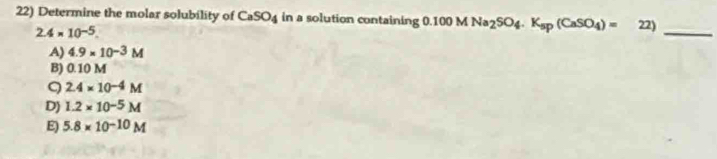 Determine the molar solubility of CaSO_4 in a solution containing 0.100MNa_2SO_4.K_sp(CaSO_4)= 22)
2.4* 10^(-5). 
_
A) 4.9* 10^(-3)M
B) 0.10 M
9 2.4* 10^(-4)M
D) 1.2* 10^(-5)M
E) 5.8* 10^(-10)M