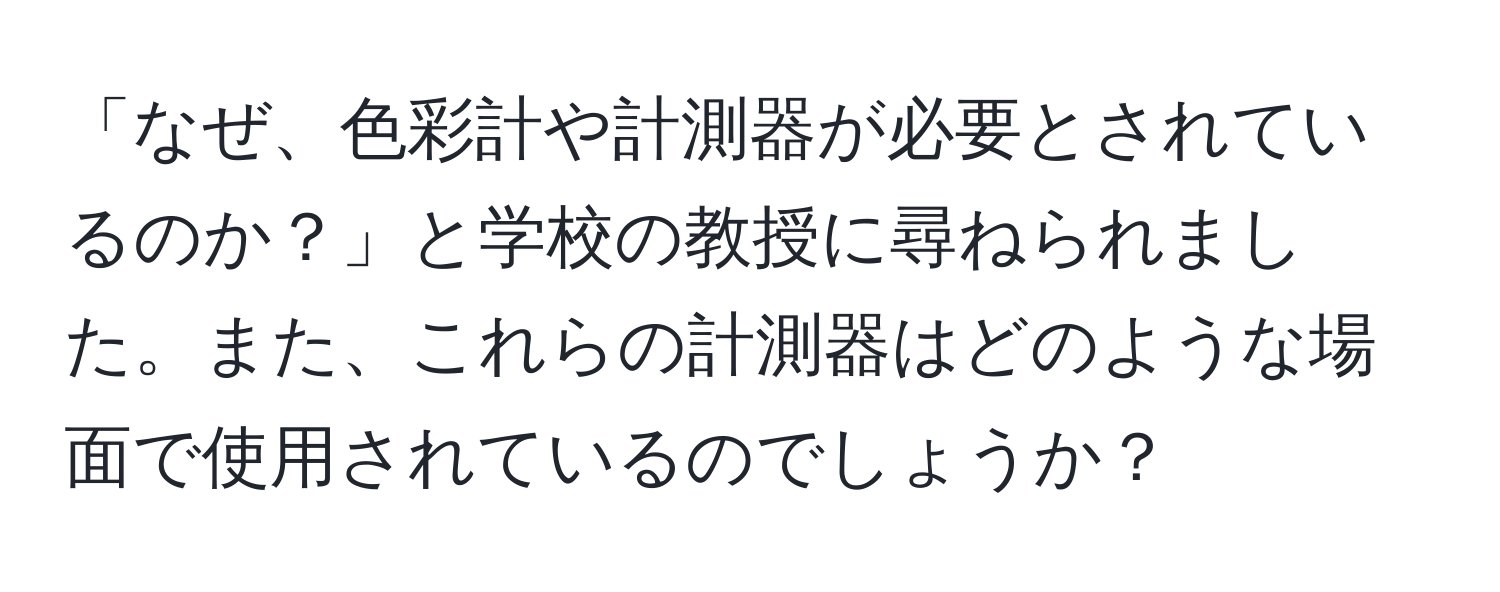 「なぜ、色彩計や計測器が必要とされているのか？」と学校の教授に尋ねられました。また、これらの計測器はどのような場面で使用されているのでしょうか？