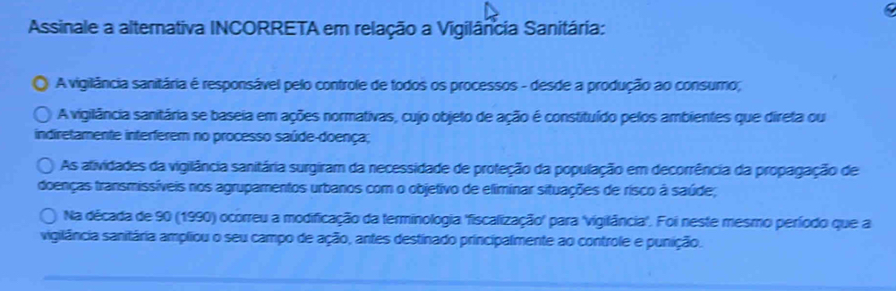 Assinale a alternativa INCORRETA em relação a Vigilância Sanitária:
A vigilância sanitária é responsável pelo controle de todos os processos - desde a produção ao consumo;
A vigilância sanitária se baseia em ações normativas, cujo objeto de ação é constituído pelos ambientes que direta ou
indiretamente interferem no processo saúde-doença;
As atividades da vigilância sanitária surgiram da necessidade de proteção da população em decorrência da propagação de
doenças transmissíveis nos agrupamentos urbanos com o objetivo de eliminar situações de risco à saúde;
Na década de 90 (1990) ocorreu a modificação da terminologia 'fiscalização' para 'vigilância'. Foi neste mesmo período que a
vigilância sanitária ampliou o seu campo de ação, antes destinado principalmente ao controle e punição.