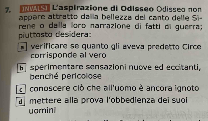 INVALSI L’aspirazione di Odisseo Odisseo non
appare attratto dalla bellezza del canto delle Si-
rene o dalla loro narrazione di fatti di guerra;
piuttosto desidera:
a verificare se quanto gli aveva predetto Circe
corrisponde al vero
b sperimentare sensazioni nuove ed eccitanti,
benché pericolose
a conoscere ciò che all'uomo è ancora ignoto
mettere alla prova l’obbedienza dei suoi
uomini