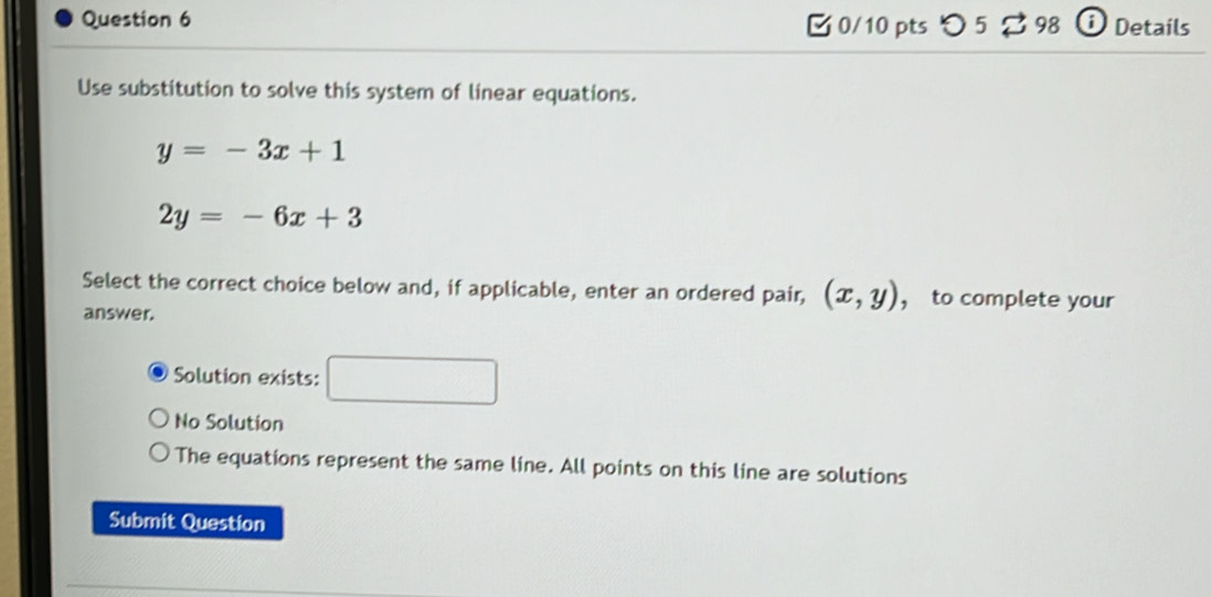 つ 5 % 98 i Details
Use substitution to solve this system of linear equations.
y=-3x+1
2y=-6x+3
Select the correct choice below and, if applicable, enter an ordered pair, (x,y) ， to complete your
answer.
Solution exists:
No Solution
The equations represent the same line. All points on this line are solutions
Submit Question