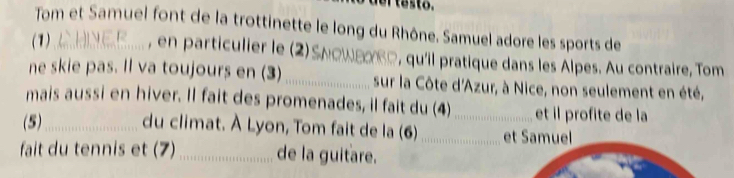 Tom et Samuel font de la trottinette le long du Rhône. Samuel adore les sports de 
(1) CHNER , en particulier le (2)Sлοωεακς, qu'il pratique dans les Alpes. Au contraire, Tom 
ne skie pas. Il va toujours en (3) _sur la Côte d'Azur, à Nice, non seulement en été, 
mais aussi en hiver. Il fait des promenades, il fait du (4) et il profite de la 
(5)_ du climat. À Lyon, Tom fait de la (6)_ _et Samuel 
fait du tennis et (7)_ de la guitare.