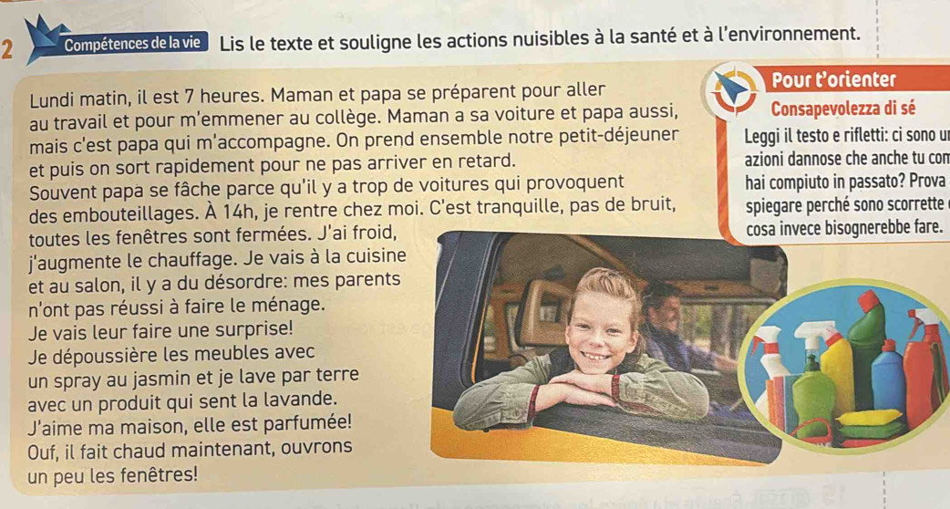 Compétencesdelavie Lis le texte et souligne les actions nuisibles à la santé et à l'environnement. 
Pour t’orienter 
Lundi matin, il est 7 heures. Maman et papa se préparent pour aller 
au travail et pour m'emmener au collège. Maman a sa voiture et papa aussi, Consapevolezza di sé 
mais c'est papa qui m'accompagne. On prend ensemble notre petit-déjeuner Leggi il testo e rifletti: ci sono u 
et puis on sort rapidement pour ne pas arriver en retard. azioni dannose che anche tu con 
Souvent papa se fâche parce qu'il y a trop de voitures qui provoquent hai compiuto in passato? Prova 
des embouteillages. À 14h, je rentre chez moi. C'est tranquille, pas de bruit, spiegare perché sono scorrette 
toutes les fenêtres sont fermées. J'ai froid,cosa invece bisognerebbe fare. 
j'augmente le chauffage. Je vais à la cuisin 
et au salon, il y a du désordre: mes parent 
n'ont pas réussi à faire le ménage. 
Je vais leur faire une surprise! 
Je dépoussière les meubles avec 
un spray au jasmin et je lave par terre 
avec un produit qui sent la lavande. 
J'aime ma maison, elle est parfumée! 
Ouf, il fait chaud maintenant, ouvrons 
un peu les fenêtres!