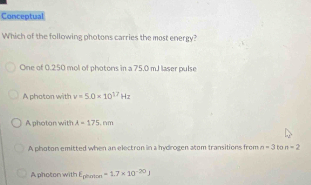 Conceptual
Which of the following photons carries the most energy?
One of 0.250 mol of photons in a 75.0 mJ laser pulse
A photon with nu =5.0* 10^(17)Hz
A photon with A=175,nm
A photon emitted when an electron in a hydrogen atom transitions from n=3 to n=2
A photon with E_photon=1.7* 10^(-20)J