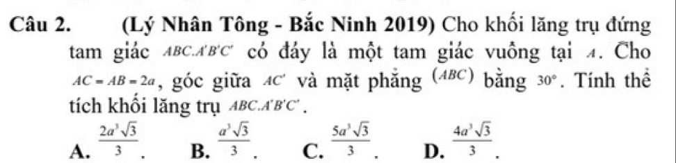 (Lý Nhân Tông - Bắc Ninh 2019) Cho khối lăng trụ đứng
tam giác ABCABC có đáy là một tam giác vuồng tại 4. Cho
AC=AB=2a , góc giữa 4c và mặt phẳng (4BC) bằng 30°. Tính thể
tích khồi lăng trụ ABC.A'B'C'.
A.  2a^3sqrt(3)/3 .
B.  a^3sqrt(3)/3 .
C.  5a^3sqrt(3)/3 .
D.  4a^3sqrt(3)/3 .