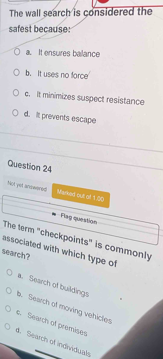 The wall search is considered the
safest because:
a. It ensures balance
b. It uses no force
c. It minimizes suspect resistance
d. It prevents escape
Question 24
Not yet answered Marked out of 1.00
Flag question
The term "checkpoints" is commonly
associated with which type of
search?
a. Search of buildings
b. Search of moving vehicles
c. Search of premises
d. Search of individuals