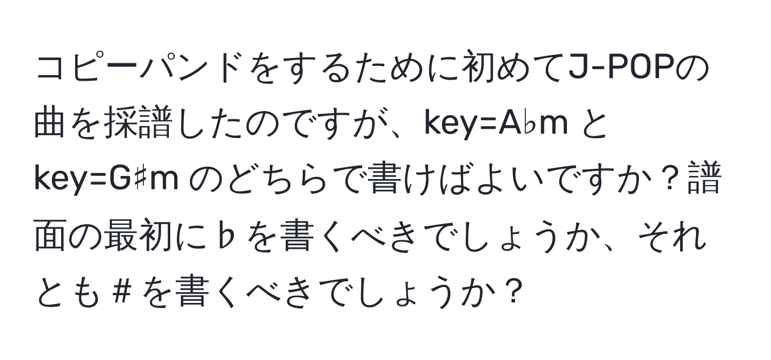 コピーパンドをするために初めてJ-POPの曲を採譜したのですが、key=A♭m と key=G♯m のどちらで書けばよいですか？譜面の最初に♭を書くべきでしょうか、それとも＃を書くべきでしょうか？