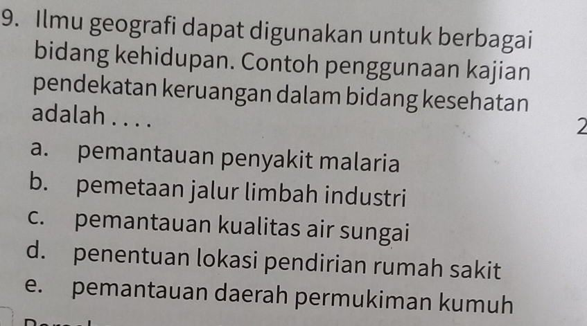 Ilmu geografi dapat digunakan untuk berbagai
bidang kehidupan. Contoh penggunaan kajian
pendekatan keruangan dalam bidang kesehatan
adalah . . . .
2
a. pemantauan penyakit malaria
b. pemetaan jalur limbah industri
c. pemantauan kualitas air sungai
d. penentuan lokasi pendirian rumah sakit
e. pemantauan daerah permukiman kumuh