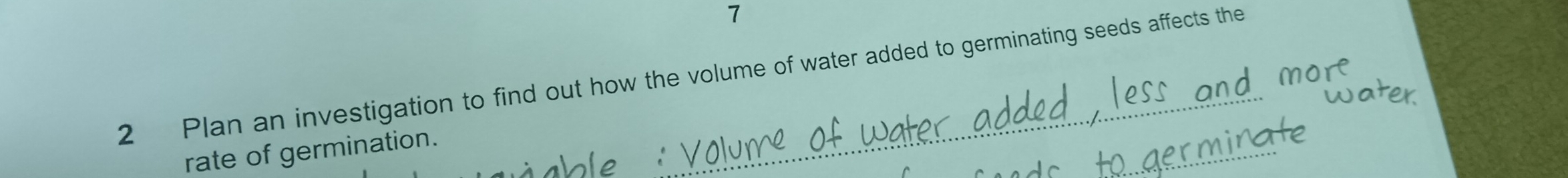 7 
2 Plan an investigation to find out how the volume of water added to germinating seeds affects the 
_ 
rate of germination.