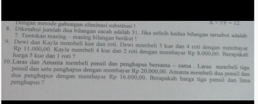 Dengan metode gabungan eliminasi substitusi !
X+5Y=12
8. Diketahui jumlah dua bilangan cacah adalah 31. Jika selisih kedua bilangan tersebut adalah 
7. Tentukan masing - masing bilangan berikut ! 
9. Dewi dan Kayla membeli kue dan roti. Dewi membeli 3 kue dan 4 roti dengan membayar
Rp 11,000,00. Kayla membeli 4 kue dan 2 roti dengan membayar Rp 8.000,00. Berapakah 
harga 5 kue dan 1 roti ? 
10.Laras dan Amanta membeli pensil dan penghapus bersama - sama . Laras membeli tiga 
pensil dan satu penghapus dengan membayar Rp 20.000,00. Amanta membeli dua pensil dan 
dua penghapus dengan membayar Rp 16.000,00. Berapakah harga tiga pensil dan lima 
penghapus ?