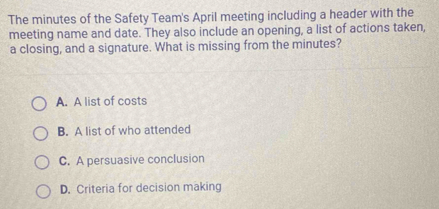 The minutes of the Safety Team's April meeting including a header with the
meeting name and date. They also include an opening, a list of actions taken,
a closing, and a signature. What is missing from the minutes?
A. A list of costs
B. A list of who attended
C. A persuasive conclusion
D. Criteria for decision making