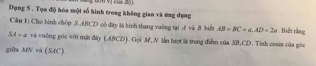 ung đơn vị của độ). 
Dạng 5 . Tọa độ hóa một số hình trong không gian và ứng dụng 
Câu 1: Cho hình chóp S. ABCD có đáy là hình thang vuông tại A và B biết AB=BC=a, AD=2a. Biết rằng
SA=a và vuông góc với mặt đáy (ABCD). Gọi M, N lần lượt là trung điểm của SB, CD. Tính cosin của góc 
giữa MN và (SAC).