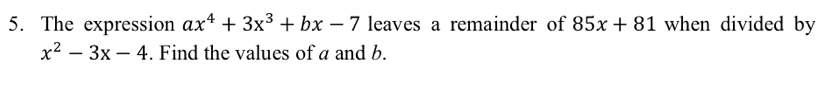 The expression ax^4+3x^3+bx-7 leaves a remainder of 85x+81 when divided by
x^2-3x-4. Find the values of a and b.