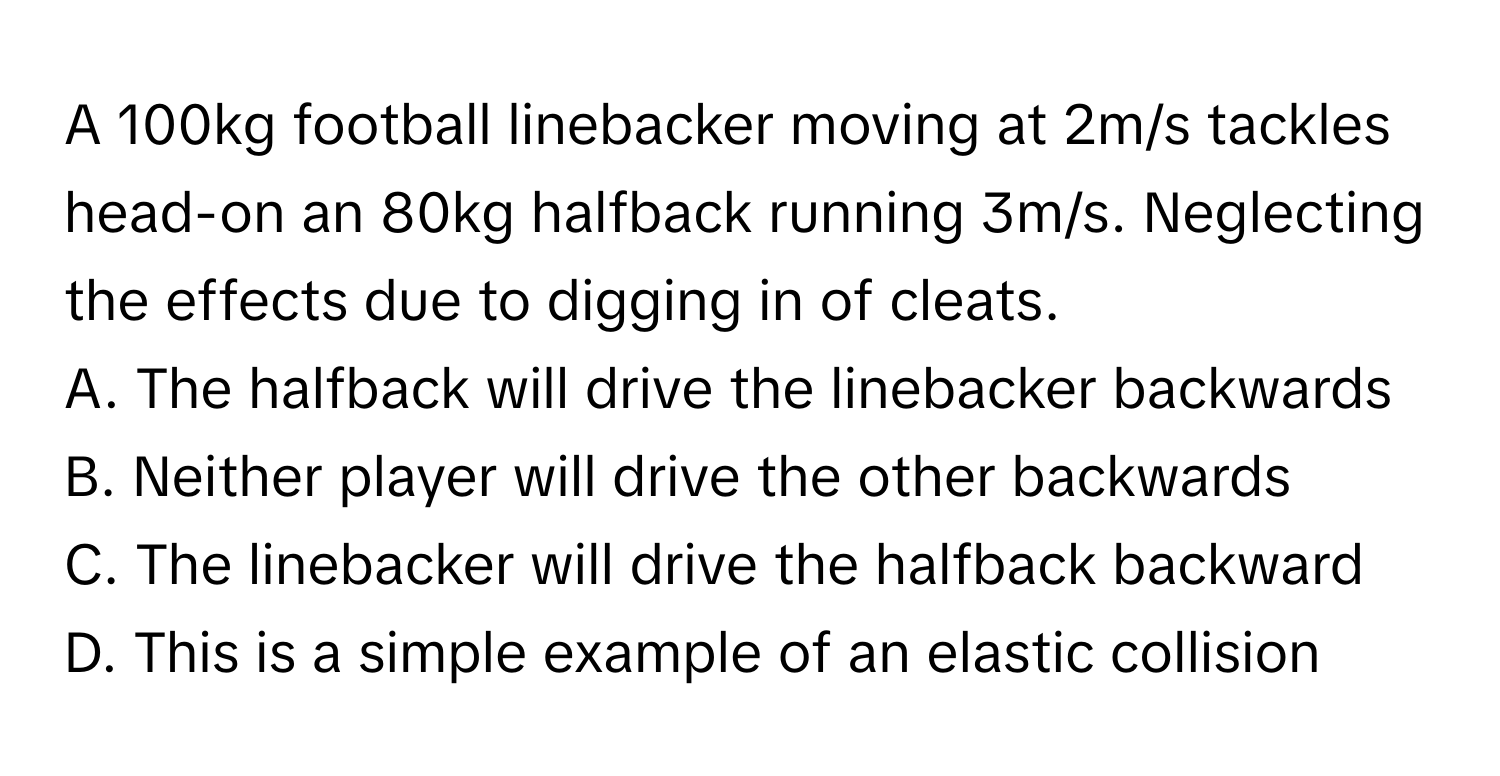 A 100kg football linebacker moving at 2m/s tackles head-on an 80kg halfback running 3m/s. Neglecting the effects due to digging in of cleats.

A. The halfback will drive the linebacker backwards 
B. Neither player will drive the other backwards 
C. The linebacker will drive the halfback backward 
D. This is a simple example of an elastic collision