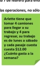 las operaciones, no sólo 
Arlette tiene que 
tomar 4 camiones 
para llegar a su 
trabajo y 4 para 
regresar, su trabajo 
es de lunes a sábado 
y cada pasaje cuesta 
cuesta $12.00
¿Cuánto gasta a la 
semana?