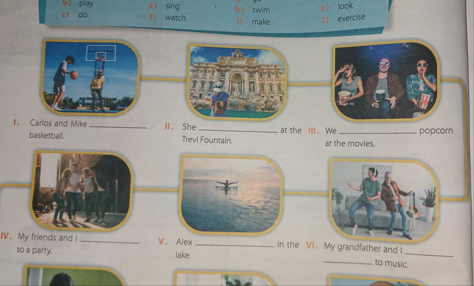  play e ) sing k look 
h  swim 
c do f) watch 
i make 
1) exercise 
Ⅱ. She_ 
at the Ⅲ. We _popcorn 
basketball. Trevi Fountain. 
at the movies. 
IV. My friends and I _V. Alex_ 
_ 
in the VI.My grandfather and I 
to a party. lake. 
_to music.