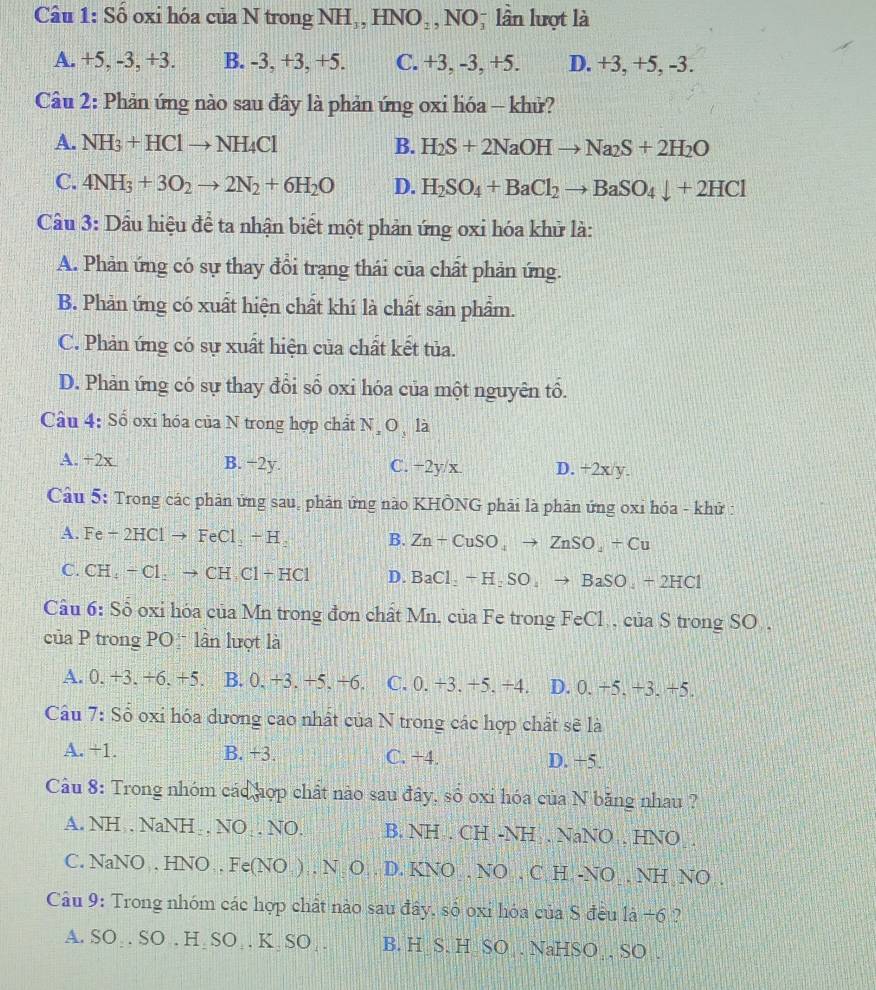 Số oxi hóa của N trong NH₃, HNO₃, NO; lần lượt là
A. +5, -3, +3. B. -3, +3, +5. C. +3, -3, +5. D. +3, +5, -3.
Câu 2: Phản ứng nào sau đây là phản ứng oxi lióa - khử?
A. NH_3+HClto NH_4Cl B. H_2S+2NaOHto Na_2S+2H_2O
C. 4NH_3+3O_2to 2N_2+6H_2O D. H_2SO_4+BaCl_2to BaSO_4downarrow +2HCl
Câu 3: Dầu hiệu để ta nhận biết một phản ứng oxi hóa khử là:
A. Phản ứng có sự thay đồi trạng thái của chất phản ứng.
B. Phản ứng có xuất hiện chất khí là chất sản phẩm.
C. Phản ứng có sự xuất hiện của chất kết tủa.
D. Phản ứng có sự thay đổi số oxi hóa của một nguyên tổ.
Câu 4: Số oxi hóa của N trong hợp chất N,O , là
A. +2x B. −2y. C. +2y/x. D. +2x/y.
Câu 5: Trong các phân ứng sau, phân ứng nào KHÔNG phải là phân ứng oxi hóa - khử :
A. Fe + 2HCl to Fe Cl_2+H_2 B. Zn+CuSO_4to ZnSO_4+Cu
C. CH , − Cl . → CH C1+HC1 D. BaCl_2+H_2SO_4to BaSO_4+2HCl
Câu 6: Sỗ oxỉ hóa của Mn trong đơn chất Mn, của Fe trong FeCl , của S trong SO ,
của P trong PO  lần lượt là
A. 0. +3. +6. +5. B. 0. +3. +5. +6. C. 0. +3. +5. +4. D. 0. +5. +3. +5.
Câu 7: Số oxi hóa dương cao nhất của N trong các hợp chất sẽ là
A. +1. B. +3. C. +4. D. +5.
Câu 8: Trong nhóm các hợp chất nào sau đây, số oxi hóa của N băng nhau ?
A. NH , NaNH , NO , NO. B. NH . CH -NH . NaNO , HNO .
C. NaNO . HNO , Fe(NO ) . N O . D. KNO . NO , C H -NO . NH NO .
Câu 9: Trong nhóm các hợp chất nào sau đây, số oxi hóa của S đều là +6 ?
A. SO₃. SO . H₂SO₃. K₂SO_ . B. H S. H SO . NaHSO . SO .