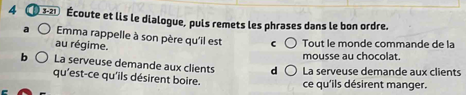 4 3-21 Écoute et lis le dialogue, puis remets les phrases dans le bon ordre. 
a Emma rappelle à son père qu'il est 
au régime. Tout le monde commande de la 
mousse au chocolat. 
b La serveuse demande aux clients 
d La serveuse demande aux clients 
qu'est-ce qu'ils désirent boire. ce qu'ils désirent manger.