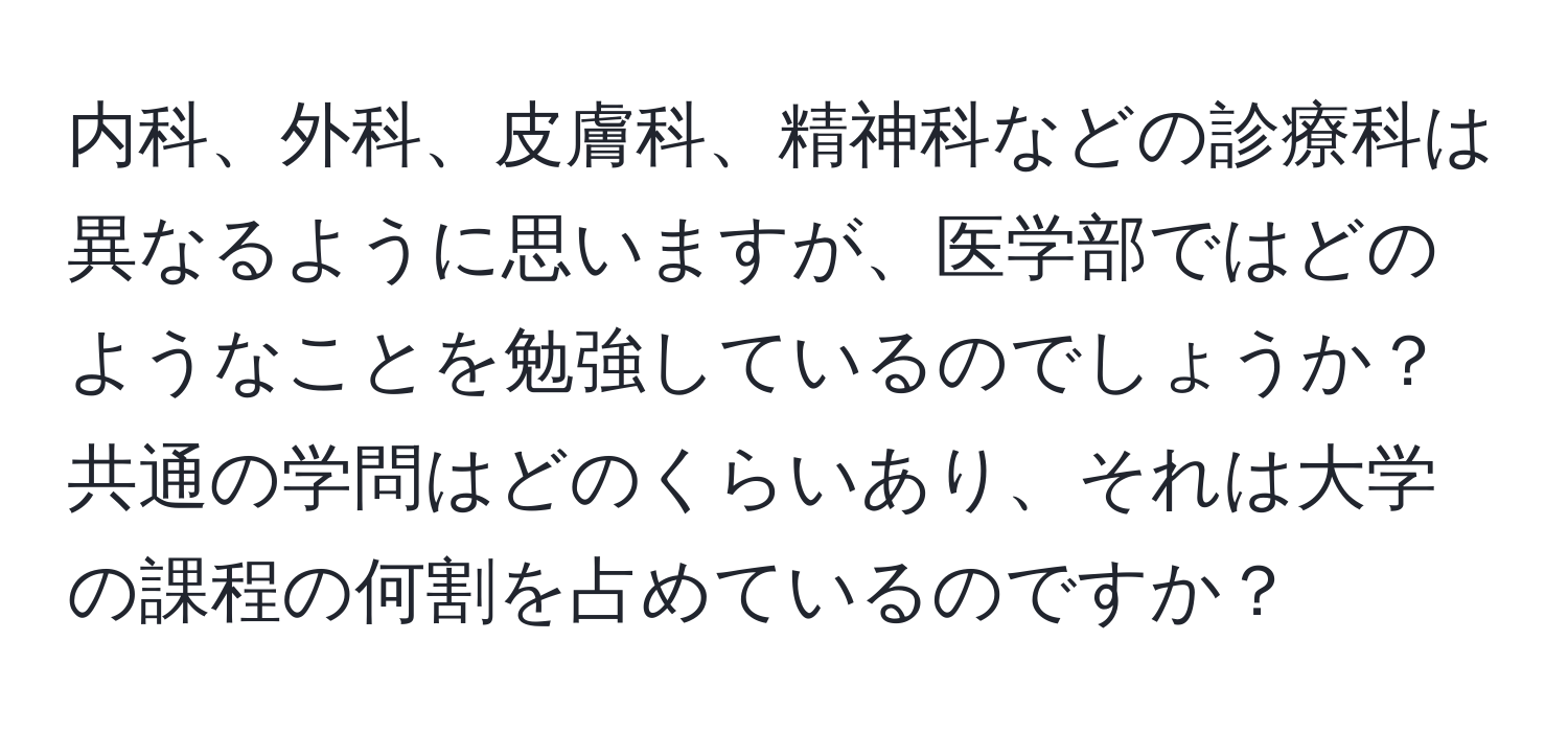 内科、外科、皮膚科、精神科などの診療科は異なるように思いますが、医学部ではどのようなことを勉強しているのでしょうか？共通の学問はどのくらいあり、それは大学の課程の何割を占めているのですか？